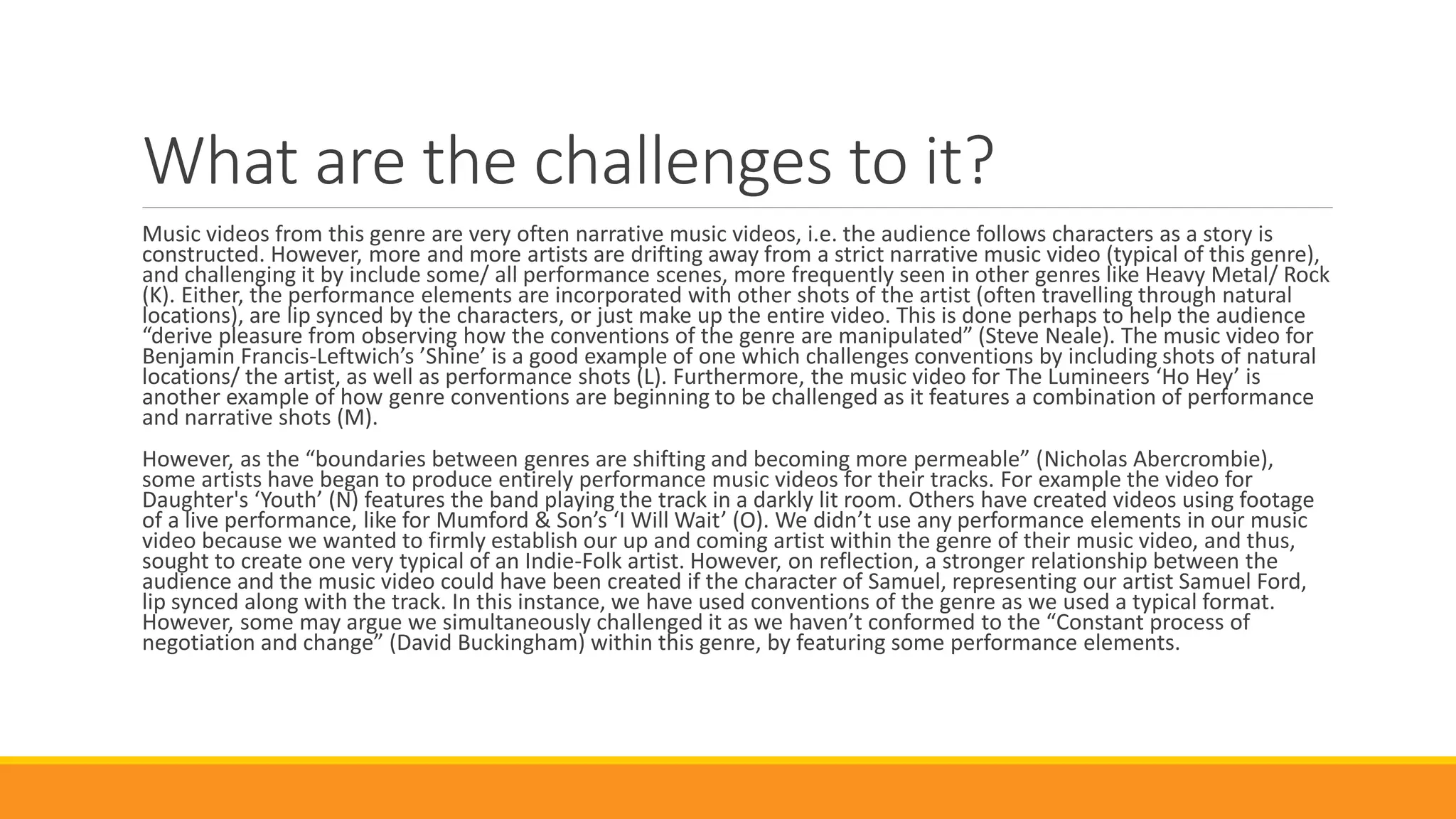 What are the challenges to it?
Music videos from this genre are very often narrative music videos, i.e. the audience follows characters as a story is
constructed. However, more and more artists are drifting away from a strict narrative music video (typical of this genre),
and challenging it by include some/ all performance scenes, more frequently seen in other genres like Heavy Metal/ Rock
(K). Either, the performance elements are incorporated with other shots of the artist (often travelling through natural
locations), are lip synced by the characters, or just make up the entire video. This is done perhaps to help the audience
“derive pleasure from observing how the conventions of the genre are manipulated” (Steve Neale). The music video for
Benjamin Francis-Leftwich’s ’Shine’ is a good example of one which challenges conventions by including shots of natural
locations/ the artist, as well as performance shots (L). Furthermore, the music video for The Lumineers ‘Ho Hey’ is
another example of how genre conventions are beginning to be challenged as it features a combination of performance
and narrative shots (M).
However, as the “boundaries between genres are shifting and becoming more permeable” (Nicholas Abercrombie),
some artists have began to produce entirely performance music videos for their tracks. For example the video for
Daughter's ‘Youth’ (N) features the band playing the track in a darkly lit room. Others have created videos using footage
of a live performance, like for Mumford & Son’s ‘I Will Wait’ (O). We didn’t use any performance elements in our music
video because we wanted to firmly establish our up and coming artist within the genre of their music video, and thus,
sought to create one very typical of an Indie-Folk artist. However, on reflection, a stronger relationship between the
audience and the music video could have been created if the character of Samuel, representing our artist Samuel Ford,
lip synced along with the track. In this instance, we have used conventions of the genre as we used a typical format.
However, some may argue we simultaneously challenged it as we haven’t conformed to the “Constant process of
negotiation and change” (David Buckingham) within this genre, by featuring some performance elements.
 