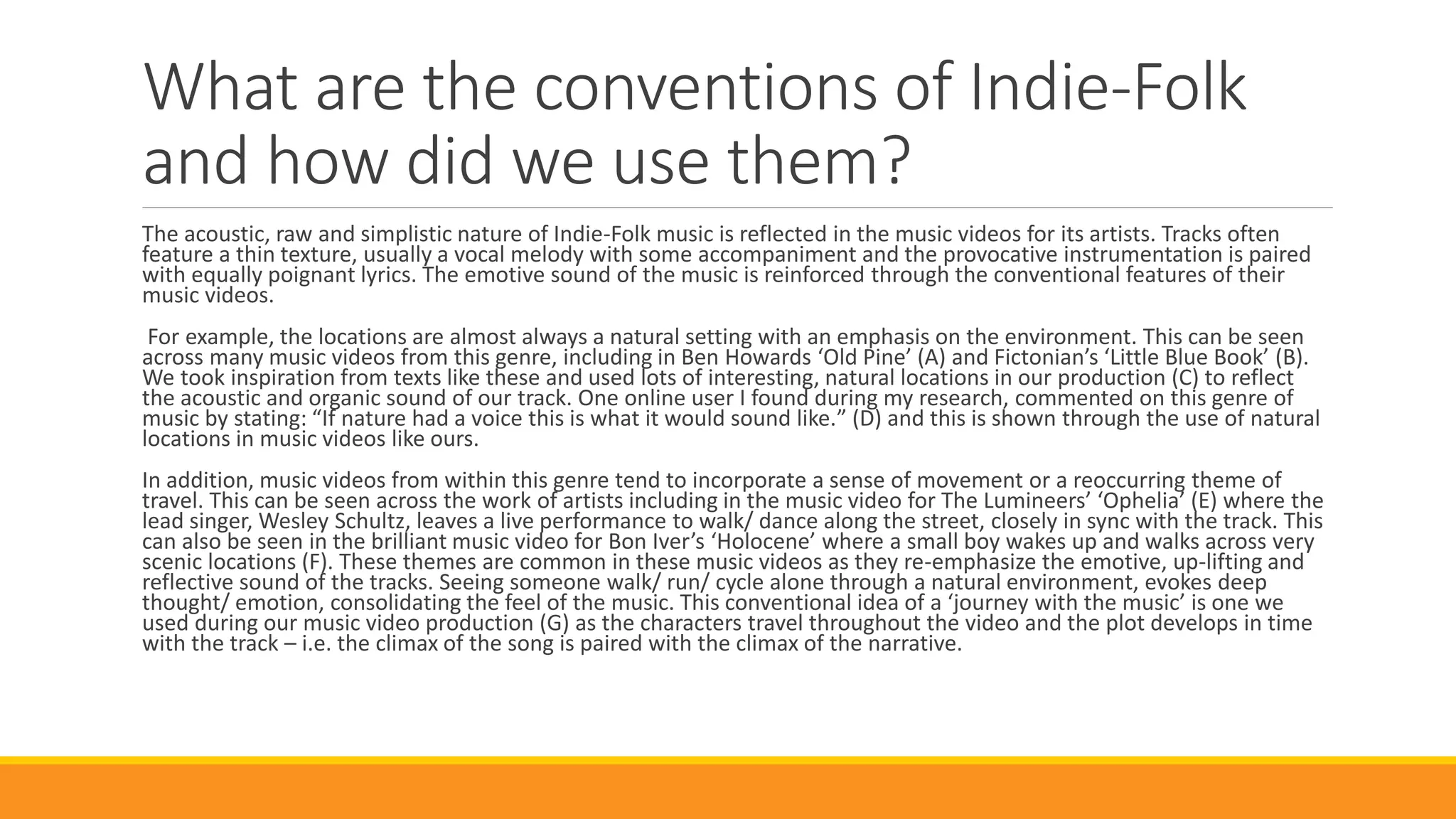 What are the conventions of Indie-Folk
and how did we use them?
The acoustic, raw and simplistic nature of Indie-Folk music is reflected in the music videos for its artists. Tracks often
feature a thin texture, usually a vocal melody with some accompaniment and the provocative instrumentation is paired
with equally poignant lyrics. The emotive sound of the music is reinforced through the conventional features of their
music videos.
For example, the locations are almost always a natural setting with an emphasis on the environment. This can be seen
across many music videos from this genre, including in Ben Howards ‘Old Pine’ (A) and Fictonian’s ‘Little Blue Book’ (B).
We took inspiration from texts like these and used lots of interesting, natural locations in our production (C) to reflect
the acoustic and organic sound of our track. One online user I found during my research, commented on this genre of
music by stating: “If nature had a voice this is what it would sound like.” (D) and this is shown through the use of natural
locations in music videos like ours.
In addition, music videos from within this genre tend to incorporate a sense of movement or a reoccurring theme of
travel. This can be seen across the work of artists including in the music video for The Lumineers’ ‘Ophelia’ (E) where the
lead singer, Wesley Schultz, leaves a live performance to walk/ dance along the street, closely in sync with the track. This
can also be seen in the brilliant music video for Bon Iver’s ‘Holocene’ where a small boy wakes up and walks across very
scenic locations (F). These themes are common in these music videos as they re-emphasize the emotive, up-lifting and
reflective sound of the tracks. Seeing someone walk/ run/ cycle alone through a natural environment, evokes deep
thought/ emotion, consolidating the feel of the music. This conventional idea of a ‘journey with the music’ is one we
used during our music video production (G) as the characters travel throughout the video and the plot develops in time
with the track – i.e. the climax of the song is paired with the climax of the narrative.
 