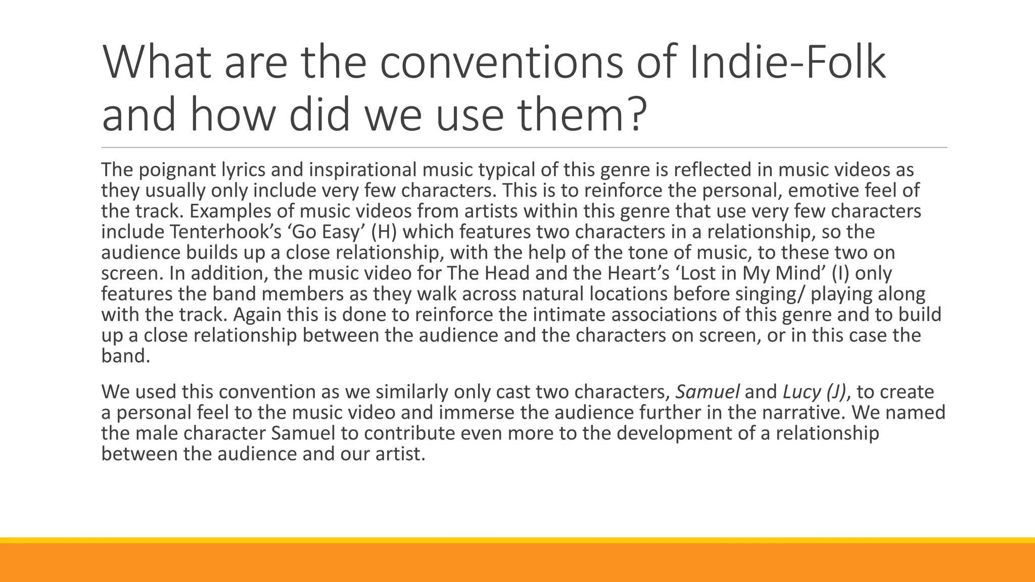 What are the conventions of Indie-Folk
and how did we use them?
The poignant lyrics and inspirational music typical of this genre is reflected in music videos as
they usually only include very few characters. This is to reinforce the personal, emotive feel of
the track. Examples of music videos from artists within this genre that use very few characters
include Tenterhook’s ‘Go Easy’ (H) which features two characters in a relationship, so the
audience builds up a close relationship, with the help of the tone of music, to these two on
screen. In addition, the music video for The Head and the Heart’s ‘Lost in My Mind’ (I) only
features the band members as they walk across natural locations before singing/ playing along
with the track. Again this is done to reinforce the intimate associations of this genre and to build
up a close relationship between the audience and the characters on screen, or in this case the
band.
We used this convention as we similarly only cast two characters, Samuel and Lucy (J), to create
a personal feel to the music video and immerse the audience further in the narrative. We named
the male character Samuel to contribute even more to the development of a relationship
between the audience and our artist.
 