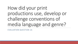 How did your print
productions use, develop or
challenge conventions of
media language and genre?
EVALUATION QUESTION 1A
 