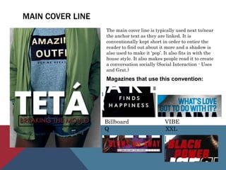MAIN COVER LINE
The main cover line is typically used next to/near
the anchor text as they are linked. It is
conventionally kept short in order to entice the
reader to find out about it more and a shadow is
also used to make it ‘pop’. It also fits in with the
house style. It also makes people read it to create
a conversation socially (Social Interaction - Uses
and Grat.)
Magazines that use this convention:
Billboard VIBE
Q XXL
 