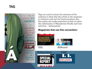 TAG
Tags are used to attract the attention of the
audience to show that the article in the magazine
is ‘exclusive’ and can’t be found anywhere else,
this makes the reader powerless to find out what
this information is (Hypodermic Needle and Uses
and Grat. – Information).
Magazines that use this convention:
XXL Billboard
Rolling Stone VIBE
 