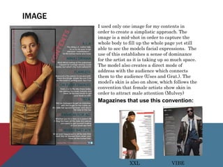 IMAGE
I used only one image for my contents in
order to create a simplistic approach. The
image is a mid-shot in order to capture the
whole body to fill up the whole page yet still
able to see the models facial expressions. The
use of this establishes a sense of dominance
for the artist as it is taking up so much space.
The model also creates a direct mode of
address with the audience which connects
them to the audience (Uses and Grat.). The
model’s skin is also on show, which follows the
convention that female artists show skin in
order to attract male attention (Mulvey)
Magazines that use this convention:
XXL VIBE
 