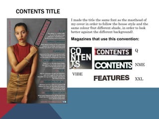 CONTENTS TITLE
I made the title the same font as the masthead of
my cover in order to follow the house style and the
same colour (but different shade, in order to look
better against the different background).
Magazines that use this convention:
Q
NME
XXL
VIBE
 