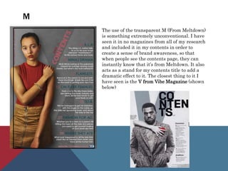 M
The use of the transparent M (From Meltdown)
is something extremely unconventional. I have
seen it in no magazines from all of my research
and included it in my contents in order to
create a sense of brand awareness, so that
when people see the contents page, they can
instantly know that it’s from Meltdown. It also
acts as a stand for my contents title to add a
dramatic effect to it. The closest thing to it I
have seen is the V from Vibe Magazine (shown
below)
 