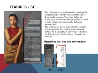 FEATURES LIST
The titles are large and stand out against the
background in order to be noticeable and to
draw in the readers. The titles follow the
house style however in darker shades in order
to better stand out against the different
background.
The summaries give a taste of what the full
articles provide and to entice the audience
further by making them powerless to find out
the full amount of information (Hypodermic
Needle)
Magazines that use this convention:
XXL VIBE
 