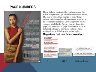 PAGE NUMBERS
These help to navigate the readers across the
whole magazine to get to their favourite articles.
The use of the colour change is something
unique to increase brand awareness but also to
be seen more clearly as the background colour
changes slightly the further you go down the
page. A convention of page numbers is to be in
different colours to the titles (which I have
achieved yet still follow the house style.
Magazines that use this convention:
Q VIBE Rolling Stone
 