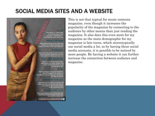 SOCIAL MEDIA SITES AND A WEBSITE
This is not that typical for music contents
magazine, even though it increases the
popularity of the magazine by connecting to the
audience by other means than just reading the
magazine. It also does this even more for my
magazine as the main demographic for my
magazine is late teens, which stereotypically
use social media a lot, so by having these social
media accounts, it is possible to be noticed by
more people. By having a website it can further
increase the connection between audience and
magazine.
 