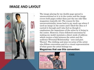 IMAGE AND LAYOUT
The image placing for my double page spread is
unconventional as it is in the centre and the image
covers both pages rather than just the one side (like
magazines typically do). The reason for this
unconventionality stems back to my mock ups where I
used an image in the centre and I liked the idea so I
carried it through and I also feel as though it
emphasises the importance of the artist by it being in
the centre. However, I have followed convention by
making my model maintain a direct mode of address
which creates a link between the artist and the
audience (Personal Relationship - uses and grat.
Theory). The clothing and mise-en-scéne of the artist
also follows convention and it’s a visual representation
of what genre the artist belongs too.
Magazines that use this convention:
NME
 