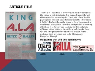 ARTICLE TITLE
The title of the article is a convention as it summarises
the entire article into just a few words. I have followed
this convention by stating that the artist of the double
page spread has had a rise to fame from the title ‘Broke
2 Baller’. It also follows the house style of the magazine
and stands out against the white background, attracting
attention. It is further eye catching as it is a slightly
different colour to the artists title, which breaks them
up. The title presents the artist as a ‘Baller’ so the
audience then perceives him to be (Dominance –
Reception Theory)
Magazines that use this convention:
VIBE XXL NME
 