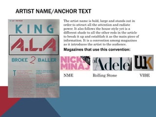 ARTIST NAME/ANCHOR TEXT
The artist name is bold, large and stands out in
order to attract all the attention and radiate
power. It also follows the house style yet is a
different shade to all the other reds in the article
to break it up and establish it as the main piece of
information. It is a convention among magazines
as it introduces the artist to the audience.
Magazines that use this convention:
NME Rolling Stone VIBE
 