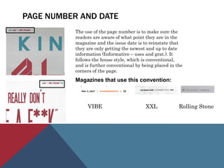 PAGE NUMBER AND DATE
The use of the page number is to make sure the
readers are aware of what point they are in the
magazine and the issue date is to reinstate that
they are only getting the newest and up to date
information (Informative – uses and grat.). It
follows the house style, which is conventional,
and is further conventional by being placed in the
corners of the page.
Magazines that use this convention:
VIBE XXL Rolling Stone
 