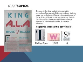 DROP CAPITAL
The use of the drop capital is to mark the
beginning of the article. It is conventional for it to
stand out by being a different colour to the rest of
the article and large to attract attention. I made
the colour of my drop capital follow the house
style yet it still stands out and is visually
pleasing.
Magazines that use this convention:
Rolling Stone NME Q
 