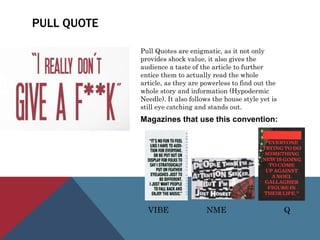 PULL QUOTE
Pull Quotes are enigmatic, as it not only
provides shock value, it also gives the
audience a taste of the article to further
entice them to actually read the whole
article, as they are powerless to find out the
whole story and information (Hypodermic
Needle). It also follows the house style yet is
still eye catching and stands out.
Magazines that use this convention:
VIBE NME Q
 