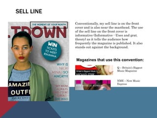 SELL LINE
Conventionally, my sell line is on the front
cover and is also near the masthead. The use
of the sell line on the front cover is
informative (Informative - Uses and grat.
theory) as it tells the audience how
frequently the magazine is published. It also
stands out against the background.
Magazines that use this convention:
Q – Britain’s Biggest
Music Magazine
NME – New Music
Express
 