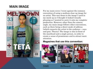 MAIN IMAGE
For my main cover, I went against the common
convention of using a medium close up image for
an artist. This was down to the image I used in
my mock up as I thought it looked visually
pleasing so I wanted to carry it onto my complete
production. However, other than the camera
angle, my main image follows other conventions,
such as there being a direct mode of address
(which connects the artist to the audience – uses
and grat. Theory). The image is also in front of
the masthead and a single person, in order to
create a sense of prominence and to attract more
attention.
Magazines that use this convention:
NME Billboard VIBE
 