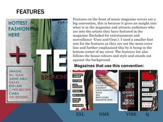 FEATURES
Features on the front of music magazine covers are a
big convention, this is because it gives an insight into
what is in the magazine and attracts audiences who
are into the artists they have featured in the
magazine (Included for entertainment and
surveillance -Uses and Grat.). I used a smaller font
size for the features as they are not the main cover
line and further emphasised this by it being in the
bottom corner of my cover. The features list also
follows the house colours and style and stands out
against the background.
Magazines that use this convention:
XXL NME VIBE Q
 
