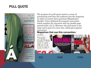 PULL QUOTE
The purpose of a pull quote creates a sense of
questioning and lures the audience into the magazine
in order to answer their questions (Hypodermic
Needle). I have followed this popular convention
which samples the interview with my double page
spread artist, A.L.A. However, the pull quote is not
large and is part of a cover line, which goes against
convention.
Magazines that use this convention:
XXL NME VIBE
 