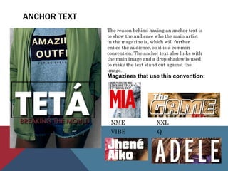 ANCHOR TEXT
The reason behind having an anchor text is
to show the audience who the main artist
in the magazine is, which will further
entice the audience, so it is a common
convention. The anchor text also links with
the main image and a drop shadow is used
to make the text stand out against the
image.
Magazines that use this convention:
NME XXL
VIBE Q
 