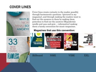 COVER LINES
Cover lines create curiosity to the reader, possibly
through hermeneutic questions (pictured in my
magazine), and through making the readers want to
find out the answers to them by making them
powerless to find out the answers (Hypodermic
needle and uses and grat. – informative) making
them a handy convention for music magazines.
Magazines that use this convention:
Billboard NME VIBE XXL
 