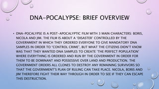 DNA-POCALYPSE: BRIEF OVERVIEW
• DNA-POCALYPSE IS A POST-APOCALYPTIC FILM WITH 3 MAIN CHARACTERS: BORIS,
NICOLA AND JIM. THE FILM IS ABOUT A ‘DISASTER’ CONTROLLED BY THE
GOVERNMENT IN WHICH THEY ORDERED EVERYONE TO GIVE MANDATORY DNA
SAMPLES IN ORDER TO “CONTROL CRIME”, BUT WHAT THE CITIZENS DIDN’T KNOW
WAS THAT THEY WANTED DNA SAMPLES TO CREATE ‘THE PERFECT POPULATION’
WHERE EVERYTHING IS ORDERED AND RUN BY THE GOVERNMENT IN ORDER FOR
THEM TO BE DOMINANT AND POSSESSIVE OVER LAND AND PRODUCTION. THE
GOVERNMENT ORDERS ALL CLONES TO DESTROY ANY REMAINING SURVIVORS SO
THAT THE GOVERNMENT’S PLAN OF RULING CAN TAKE PLACE. NICOLA, BORIS AND
JIM THEREFORE FIGHT THEIR WAY THROUGH IN ORDER TO SEE IF THEY CAN ESCAPE
THIS DESTRUCTION.
 