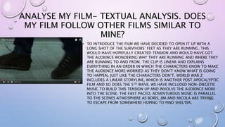 ANALYSE MY FILM- TEXTUAL ANALYSIS. DOES
MY FILM FOLLOW OTHER FILMS SIMILAR TO
MINE?
• TO INTRODUCE THE FILM WE HAVE DECIDED TO OPEN IT UP WITH A
LONG SHOT OF THE SURVIVORS’ FEET AS THEY ARE RUNNING. THIS
WOULD HAVE HOPEFULLY CREATED TENSION AND WOULD HAVE GOT
THE AUDIENCE WONDERING WHY THEY ARE RUNNING AND WHERE THEY
ARE RUNNING TO AND FROM. THE CLIP IS LINEAR AND EXPLAINS
EVERYTHING IN AN ORDER IN WHICH THE CHARACTERS KNOW TO MAKE
THE AUDIENCE MORE WORRIED AS THEY DON’T KNOW WHAT IS GOING
TO HAPPEN, JUST LIKE THE CHARACTERS DON’T. WORLD WAR Z
INCLUDES A LINEAR STORYLINE, WHICH IS ANOTHER POST APOCALYPTIC
FILM AND SO DOES THE 5TH WAVE. WE HAVE INCLUDED NON-DIEGETIC
MUSIC TO BUILD THIS TENSION UP AND INVOLVE THE AUDIENCE MORE
INTO THE SCENE. THE FAST PACED, ADVENTUROUS MUSIC IS PARALLEL
TO THE SCENES ATMOSPHERE AS BORIS, JIM AND NICOLA ARE TRYING
TO ESCAPE FROM SOMEWHERE HOPING TO FIND SHELTER.
 