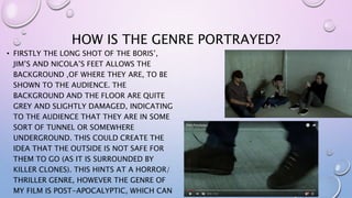 HOW IS THE GENRE PORTRAYED?
• FIRSTLY THE LONG SHOT OF THE BORIS’,
JIM’S AND NICOLA’S FEET ALLOWS THE
BACKGROUND ,OF WHERE THEY ARE, TO BE
SHOWN TO THE AUDIENCE. THE
BACKGROUND AND THE FLOOR ARE QUITE
GREY AND SLIGHTLY DAMAGED, INDICATING
TO THE AUDIENCE THAT THEY ARE IN SOME
SORT OF TUNNEL OR SOMEWHERE
UNDERGROUND. THIS COULD CREATE THE
IDEA THAT THE OUTSIDE IS NOT SAFE FOR
THEM TO GO (AS IT IS SURROUNDED BY
KILLER CLONES). THIS HINTS AT A HORROR/
THRILLER GENRE, HOWEVER THE GENRE OF
MY FILM IS POST-APOCALYPTIC, WHICH CAN
 