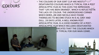 COLOURS
• THE COLOURS OF OUR SORT CLIP ARE MOSTLY
DESATURATED COLOURS WHICH IS TYPICAL FOR A POST
APOCALYPTIC FILM AS THIS GIVES THE IMPRESSION
THAT ‘LIFE HAS BEEN DRAINED’, WHICH IS REFLECTED IN
THE LACK OF COLOUR. THE UNDERGROUND CORNER
WHICH BORIS, JIM AND NICOLA HAVE FOUND
THEMSELVES TO BECOME STUCK IN IS AL GREY AND
DULL. 28 DAYS LATER, A WELL KNOWN POST
APOCALYPTIC FILM, IS A GOOD EXAMPLE OF A POST-
APOCALYPTIC FILM WHICH INCLUDES DESATURATED
COLOURS. THIS INDICATES THAT THE COLOURS WHICH
WE HAVE USED ARE TYPICAL FOR OUR MAIN GENRE .
 