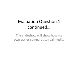 Evaluation Question 1
       continued…
 This slideshow will show how my
own trailer compares to real media.
 