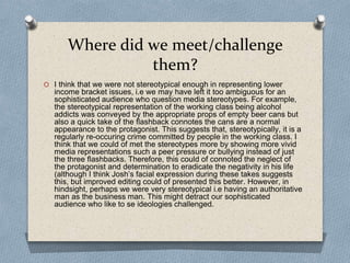 Where did we meet/challenge
them?
O I think that we were not stereotypical enough in representing lower
income bracket issues, i.e we may have left it too ambiguous for an
sophisticated audience who question media stereotypes. For example,
the stereotypical representation of the working class being alcohol
addicts was conveyed by the appropriate props of empty beer cans but
also a quick take of the flashback connotes the cans are a normal
appearance to the protagonist. This suggests that, stereotypically, it is a
regularly re-occuring crime committed by people in the working class. I
think that we could of met the stereotypes more by showing more vivid
media representations such a peer pressure or bullying instead of just
the three flashbacks. Therefore, this could of connoted the neglect of
the protagonist and determination to eradicate the negativity in his life
(although I think Josh’s facial expression during these takes suggests
this, but improved editing could of presented this better. However, in
hindsight, perhaps we were very stereotypical i.e having an authoritative
man as the business man. This might detract our sophisticated
audience who like to se ideologies challenged.
 