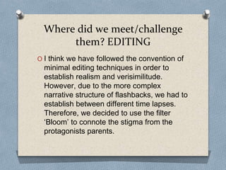 Where did we meet/challenge
them? EDITING
O I think we have followed the convention of
minimal editing techniques in order to
establish realism and verisimilitude.
However, due to the more complex
narrative structure of flashbacks, we had to
establish between different time lapses.
Therefore, we decided to use the filter
‘Bloom’ to connote the stigma from the
protagonists parents.
 
