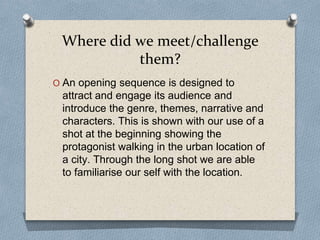 Where did we meet/challenge
them?
O An opening sequence is designed to
attract and engage its audience and
introduce the genre, themes, narrative and
characters. This is shown with our use of a
shot at the beginning showing the
protagonist walking in the urban location of
a city. Through the long shot we are able
to familiarise our self with the location.
 
