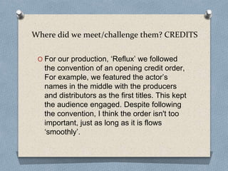 Where did we meet/challenge them? CREDITS
O For our production, ‘Reflux’ we followed
the convention of an opening credit order,
For example, we featured the actor’s
names in the middle with the producers
and distributors as the first titles. This kept
the audience engaged. Despite following
the convention, I think the order isn't too
important, just as long as it is flows
‘smoothly’.
 