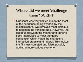 Where did we meet/challenge
them? SCRIPT
O Our script was very limited due to the most
of the sequence being overlaid by the
melodic score. We removed most dialogue
to heighten the verisimilitude. However, the
dialogue between the mother and father is
semi-improvised to meet the genre
convention which made the characters
interaction organic and natural. This makes
the film less corseted and false, possibly
adding a more serious overtone.
 