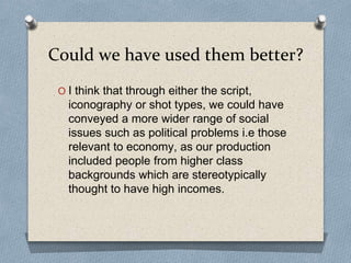 Could we have used them better?
O I think that through either the script,
iconography or shot types, we could have
conveyed a more wider range of social
issues such as political problems i.e those
relevant to economy, as our production
included people from higher class
backgrounds which are stereotypically
thought to have high incomes.
 