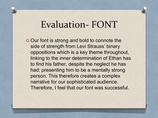 Evaluation- FONT
O Our font is strong and bold to connote the
side of strength from Levi Strauss’ binary
oppositions which is a key theme throughout,
linking to the inner determination of Ethan has
to find his father, despite the neglect he has
had; presenting him to be a mentally strong
person. This therefore creates a complex
narrative for our sophisticated audience.
Therefore, I feel that our font was successful.
 