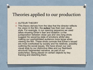 Theories applied to our production
O AUTEUR THEORY
O This theory derives from the idea that the director reflects
his vision in the film; the auteur has their own visual
style. For example, in our opening sequence we used
takes showing Ethan’s fear and isolation i.e the
juxtaposition between close ups and very long shots
suggest his wavering state of emotions whilst also
making our sophisticated audience more tense when
viewing the film. These shots connote that Ethan’s issued
are most overlooked by society and his relatives, possibly
outlining the social issues. We have shown our own
visual style by our distinctive titles and our flashback
structure/ fragmented narrative, as part of our
auteurship); being placed on certain objects by key
framing and distorting them.
 