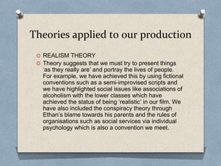 Theories applied to our production
O REALISM THEORY
O Theory suggests that we must try to present things
‘as they really are’ and portray the lives of people.
For example, we have achieved this by using fictional
conventions such as a semi-improvised scripts and
we have highlighted social issues like associations of
alcoholism with the lower classes which have
achieved the status of being ‘realistic’ in our film. We
have also included the conspiracy theory through
Ethan’s blame towards his parents and the rules of
organisations such as social services via individual
psychology which is also a convention we meet.
 