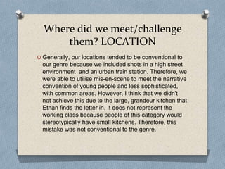 Where did we meet/challenge
them? LOCATION
O Generally, our locations tended to be conventional to
our genre because we included shots in a high street
environment and an urban train station. Therefore, we
were able to utilise mis-en-scene to meet the narrative
convention of young people and less sophisticated,
with common areas. However, I think that we didn't
not achieve this due to the large, grandeur kitchen that
Ethan finds the letter in. It does not represent the
working class because people of this category would
stereotypically have small kitchens. Therefore, this
mistake was not conventional to the genre.
 