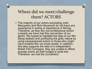 Where did we meet/challenge
them? ACTORS
O The majority of our actors (excluding Josh
Macqueen and Nick Heywood) do not have any
experience in acting or experience in filming.
Therefore, as they are non-professional actors
(unpaid) we have met this convention of our
genre. We hoped to highlight the idea of our film
being realistic and portraying the gritty nature by
using inexperienced actors or those who might
have entered film via cross-media. In addition,
this also supports the idea of a Independent
British Film Company; they are unable to afford
popular actors as their budget is quite low.
Therefore, we met the convention.
 