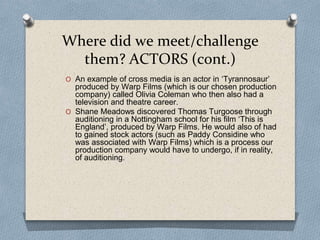 Where did we meet/challenge
them? ACTORS (cont.)
O An example of cross media is an actor in ‘Tyrannosaur’
produced by Warp Films (which is our chosen production
company) called Olivia Coleman who then also had a
television and theatre career.
O Shane Meadows discovered Thomas Turgoose through
auditioning in a Nottingham school for his film ‘This is
England’, produced by Warp Films. He would also of had
to gained stock actors (such as Paddy Considine who
was associated with Warp Films) which is a process our
production company would have to undergo, if in reality,
of auditioning.
 