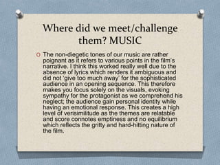 Where did we meet/challenge
them? MUSIC
O The non-diegetic tones of our music are rather
poignant as it refers to various points in the film’s
narrative. I think this worked really well due to the
absence of lyrics which renders it ambiguous and
did not ‘give too much away’ for the sophisticated
audience in an opening sequence. This therefore
makes you focus solely on the visuals, evoking
sympathy for the protagonist as we comprehend his
neglect; the audience gain personal identity while
having an emotional response. This creates a high
level of verisimilitude as the themes are relatable
and score connotes emptiness and no equilibrium
which reflects the gritty and hard-hitting nature of
the film.
 
