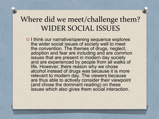 Where did we meet/challenge them?
WIDER SOCIAL ISSUES
O I think our narrative/opening sequence explores
the wider social issues of society well to meet
the convention. The themes of drugs, neglect,
adoption and fear are including and are common
issues that are present in modern day society
and are experienced by people from all walks of
life. However, there reason why we chose
alcohol instead of drugs was because it is more
relevant to modern day. The viewers because
are thus able to actively consider their viewpoint
(and chose the dominant reading) on these
issues which also gives them social interaction.
 