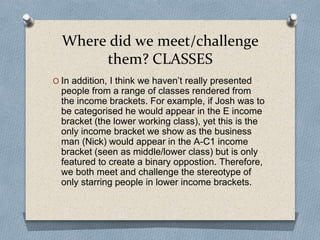 Where did we meet/challenge
them? CLASSES
O In addition, I think we haven’t really presented
people from a range of classes rendered from
the income brackets. For example, if Josh was to
be categorised he would appear in the E income
bracket (the lower working class), yet this is the
only income bracket we show as the business
man (Nick) would appear in the A-C1 income
bracket (seen as middle/lower class) but is only
featured to create a binary oppostion. Therefore,
we both meet and challenge the stereotype of
only starring people in lower income brackets.
 