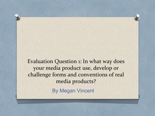 Evaluation Question 1: In what way does
your media product use, develop or
challenge forms and conventions of real
media products?
By Megan Vincent
 