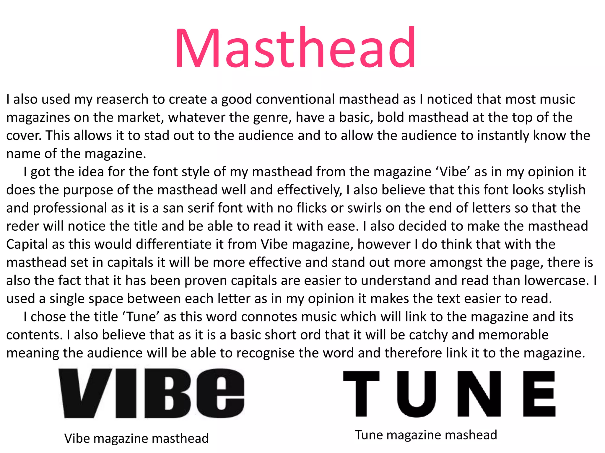 Masthead
I also used my reaserch to create a good conventional masthead as I noticed that most music
magazines on the market, whatever the genre, have a basic, bold masthead at the top of the
cover. This allows it to stad out to the audience and to allow the audience to instantly know the
name of the magazine.
I got the idea for the font style of my masthead from the magazine ‘Vibe’ as in my opinion it
does the purpose of the masthead well and effectively, I also believe that this font looks stylish
and professional as it is a san serif font with no flicks or swirls on the end of letters so that the
reder will notice the title and be able to read it with ease. I also decided to make the masthead
Capital as this would differentiate it from Vibe magazine, however I do think that with the
masthead set in capitals it will be more effective and stand out more amongst the page, there is
also the fact that it has been proven capitals are easier to understand and read than lowercase. I
used a single space between each letter as in my opinion it makes the text easier to read.
I chose the title ‘Tune’ as this word connotes music which will link to the magazine and its
contents. I also believe that as it is a basic short ord that it will be catchy and memorable
meaning the audience will be able to recognise the word and therefore link it to the magazine.

Vibe magazine masthead

Tune magazine mashead

 