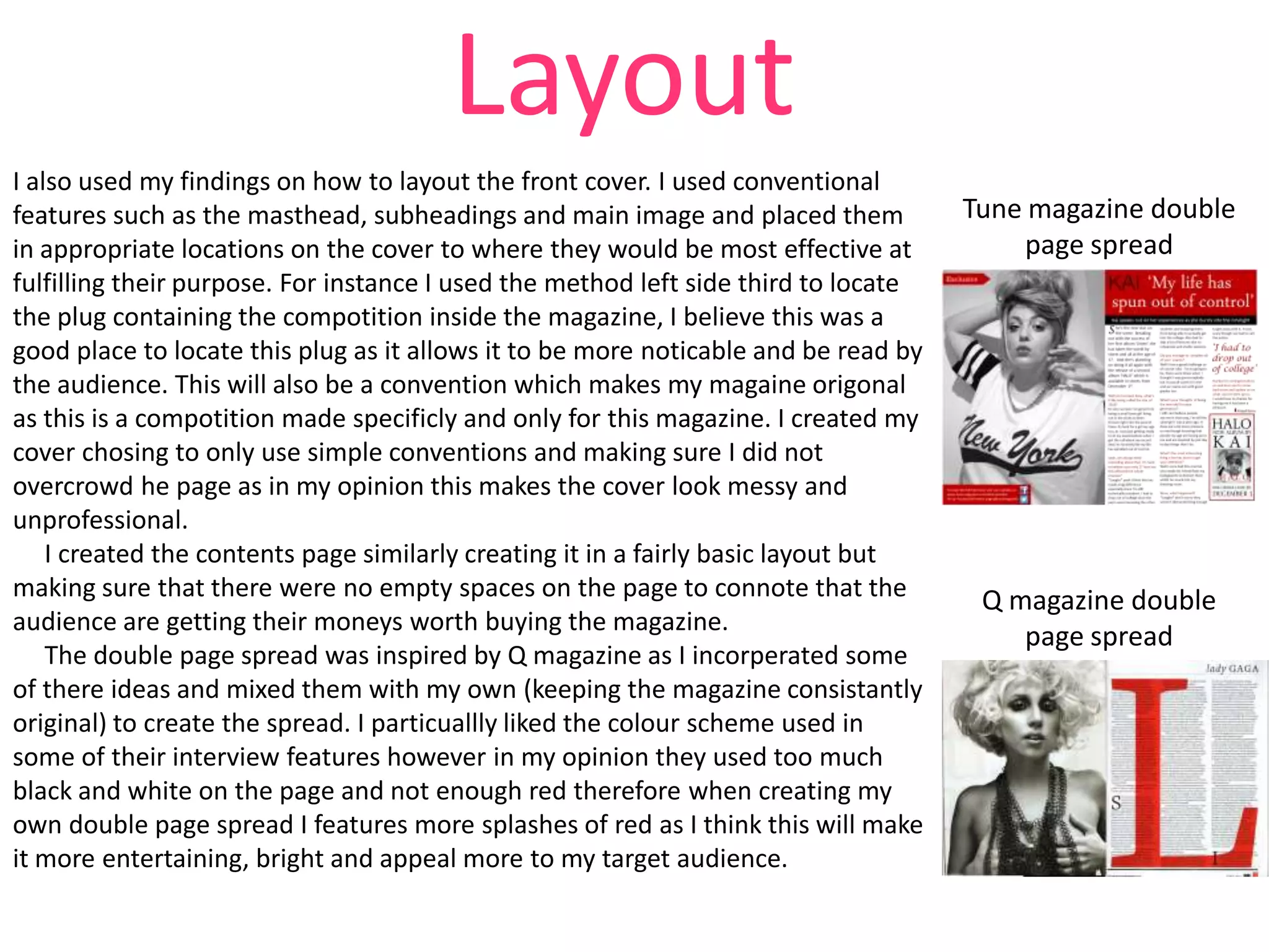 Layout
I also used my findings on how to layout the front cover. I used conventional
features such as the masthead, subheadings and main image and placed them
in appropriate locations on the cover to where they would be most effective at
fulfilling their purpose. For instance I used the method left side third to locate
the plug containing the compotition inside the magazine, I believe this was a
good place to locate this plug as it allows it to be more noticable and be read by
the audience. This will also be a convention which makes my magaine origonal
as this is a compotition made specificly and only for this magazine. I created my
cover chosing to only use simple conventions and making sure I did not
overcrowd he page as in my opinion this makes the cover look messy and
unprofessional.
I created the contents page similarly creating it in a fairly basic layout but
making sure that there were no empty spaces on the page to connote that the
audience are getting their moneys worth buying the magazine.
The double page spread was inspired by Q magazine as I incorperated some
of there ideas and mixed them with my own (keeping the magazine consistantly
original) to create the spread. I particuallly liked the colour scheme used in
some of their interview features however in my opinion they used too much
black and white on the page and not enough red therefore when creating my
own double page spread I features more splashes of red as I think this will make
it more entertaining, bright and appeal more to my target audience.

Tune magazine double
page spread

Q magazine double
page spread

 