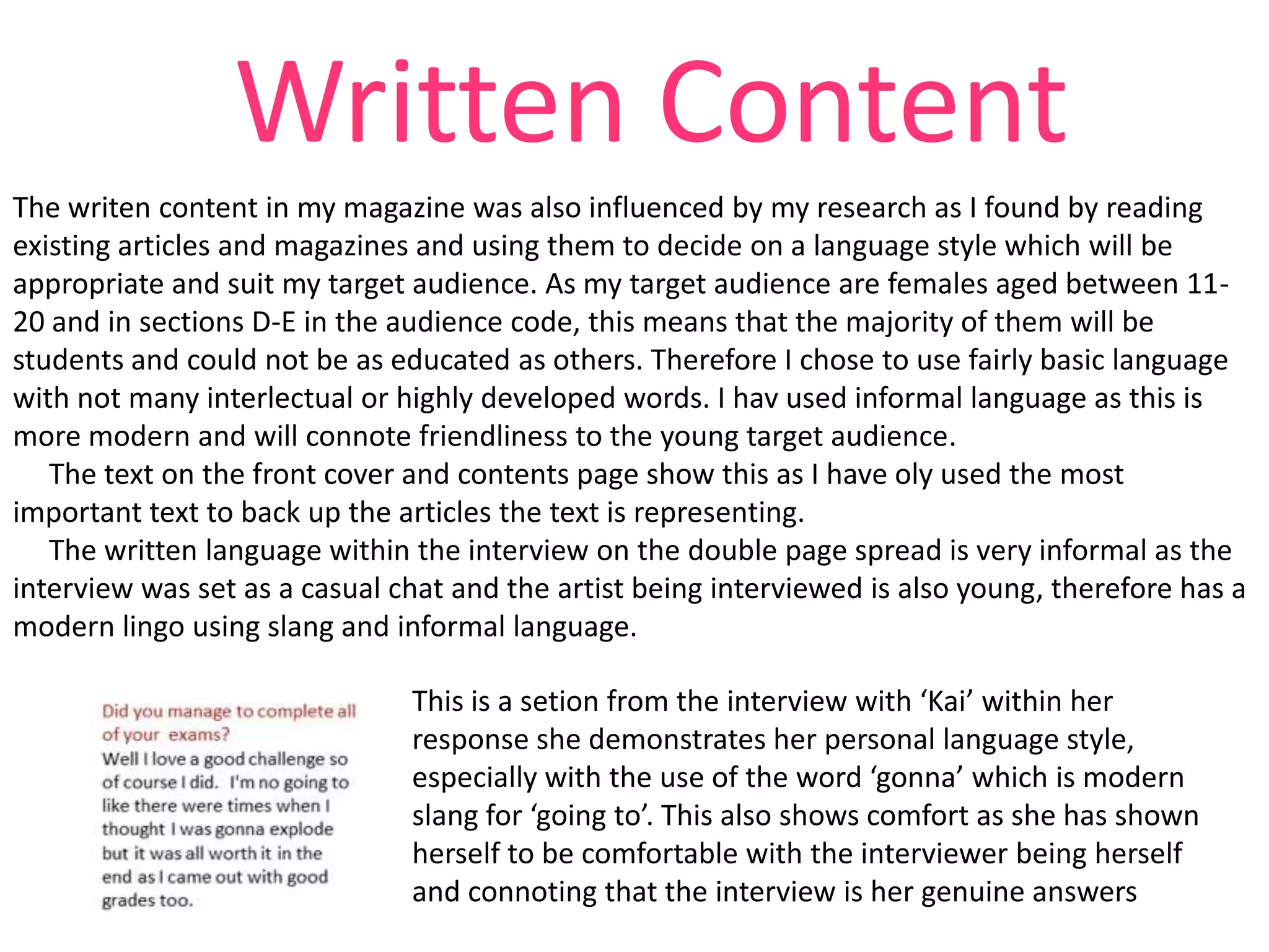 Written Content
The writen content in my magazine was also influenced by my research as I found by reading
existing articles and magazines and using them to decide on a language style which will be
appropriate and suit my target audience. As my target audience are females aged between 1120 and in sections D-E in the audience code, this means that the majority of them will be
students and could not be as educated as others. Therefore I chose to use fairly basic language
with not many interlectual or highly developed words. I hav used informal language as this is
more modern and will connote friendliness to the young target audience.
The text on the front cover and contents page show this as I have oly used the most
important text to back up the articles the text is representing.
The written language within the interview on the double page spread is very informal as the
interview was set as a casual chat and the artist being interviewed is also young, therefore has a
modern lingo using slang and informal language.
This is a setion from the interview with ‘Kai’ within her
response she demonstrates her personal language style,
especially with the use of the word ‘gonna’ which is modern
slang for ‘going to’. This also shows comfort as she has shown
herself to be comfortable with the interviewer being herself
and connoting that the interview is her genuine answers

 