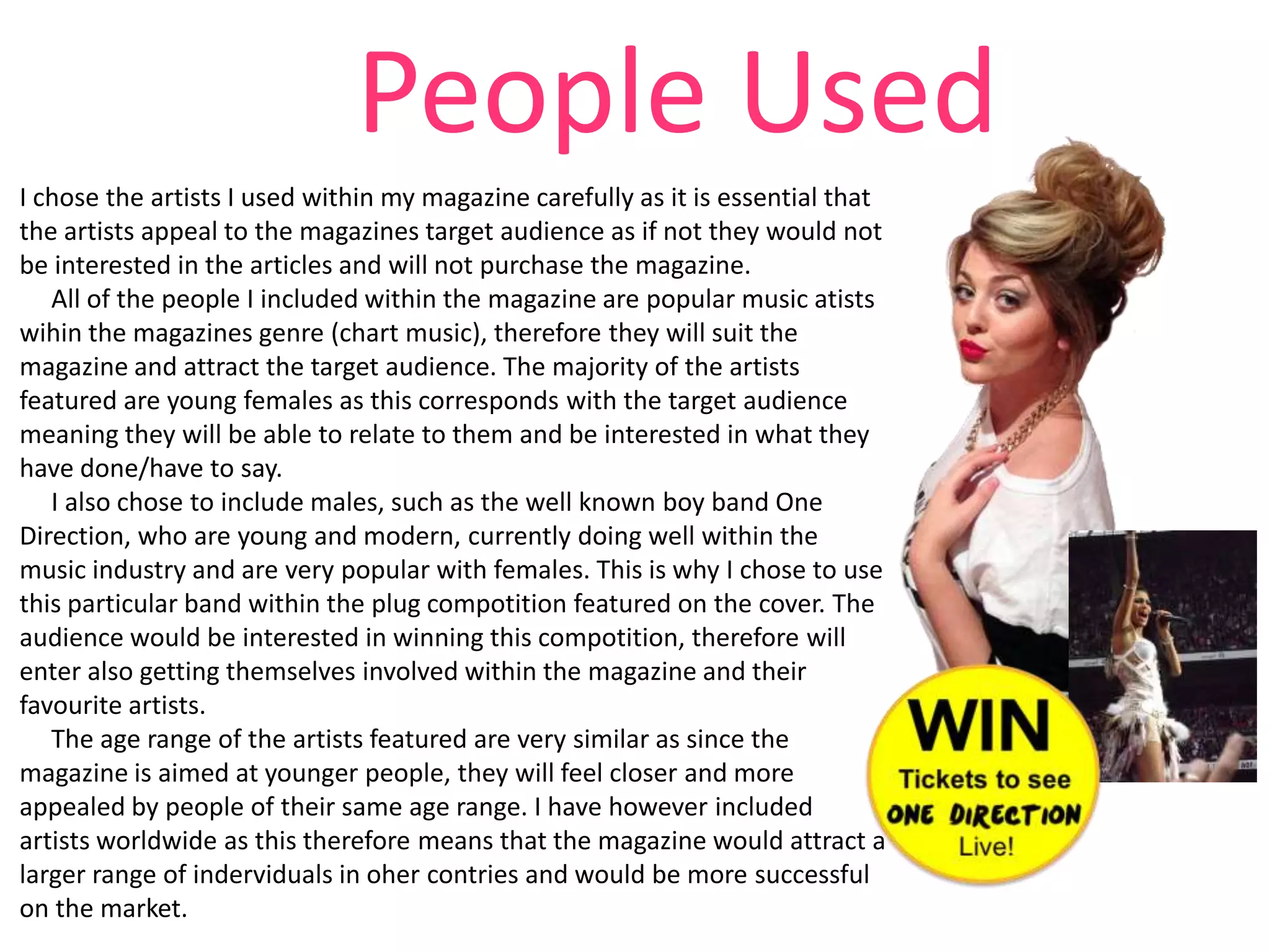 People Used
I chose the artists I used within my magazine carefully as it is essential that
the artists appeal to the magazines target audience as if not they would not
be interested in the articles and will not purchase the magazine.
All of the people I included within the magazine are popular music atists
wihin the magazines genre (chart music), therefore they will suit the
magazine and attract the target audience. The majority of the artists
featured are young females as this corresponds with the target audience
meaning they will be able to relate to them and be interested in what they
have done/have to say.
I also chose to include males, such as the well known boy band One
Direction, who are young and modern, currently doing well within the
music industry and are very popular with females. This is why I chose to use
this particular band within the plug compotition featured on the cover. The
audience would be interested in winning this compotition, therefore will
enter also getting themselves involved within the magazine and their
favourite artists.
The age range of the artists featured are very similar as since the
magazine is aimed at younger people, they will feel closer and more
appealed by people of their same age range. I have however included
artists worldwide as this therefore means that the magazine would attract a
larger range of inderviduals in oher contries and would be more successful
on the market.

 