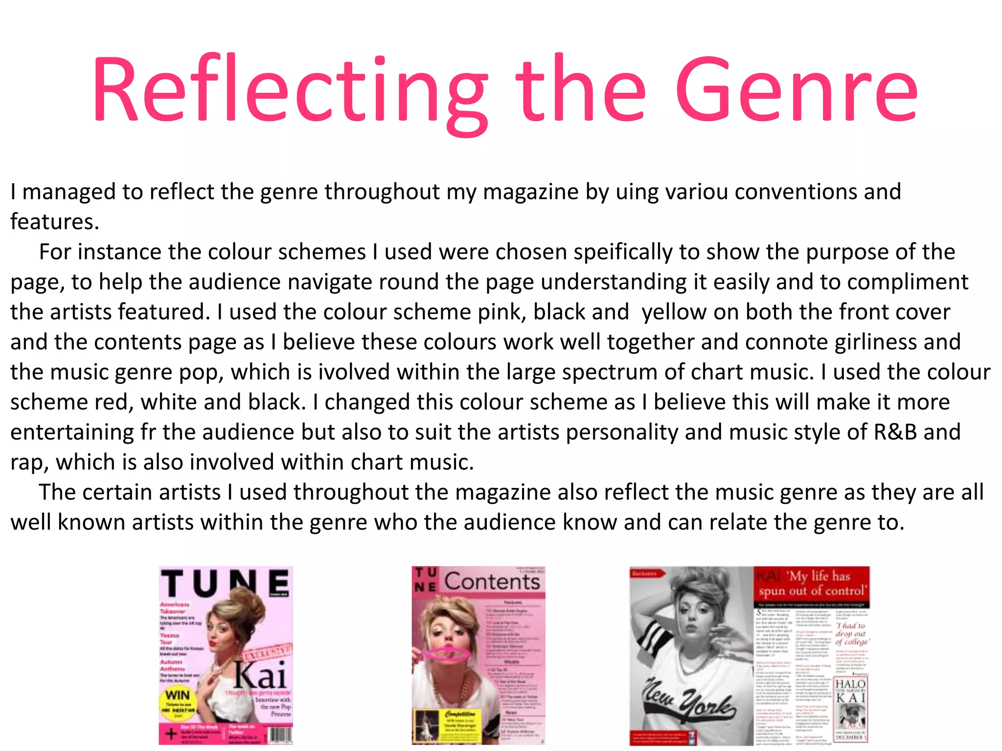Reflecting the Genre
I managed to reflect the genre throughout my magazine by uing variou conventions and
features.
For instance the colour schemes I used were chosen speifically to show the purpose of the
page, to help the audience navigate round the page understanding it easily and to compliment
the artists featured. I used the colour scheme pink, black and yellow on both the front cover
and the contents page as I believe these colours work well together and connote girliness and
the music genre pop, which is ivolved within the large spectrum of chart music. I used the colour
scheme red, white and black. I changed this colour scheme as I believe this will make it more
entertaining fr the audience but also to suit the artists personality and music style of R&B and
rap, which is also involved within chart music.
The certain artists I used throughout the magazine also reflect the music genre as they are all
well known artists within the genre who the audience know and can relate the genre to.

 